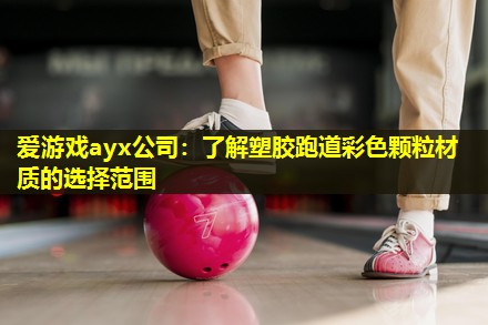 爱游戏ayx公司：了解塑胶跑道彩色颗粒材质的选择范围
