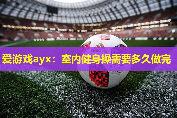 爱游戏ayx：室内健身操需要多久做完