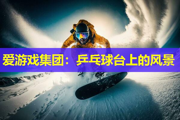 爱游戏集团：乒乓球台上的风景