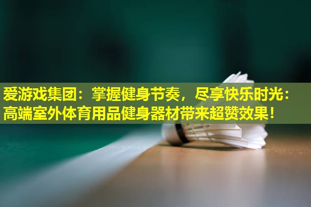 爱游戏集团：掌握健身节奏，尽享快乐时光：高端室外体育用品健身器材带来超赞效果！