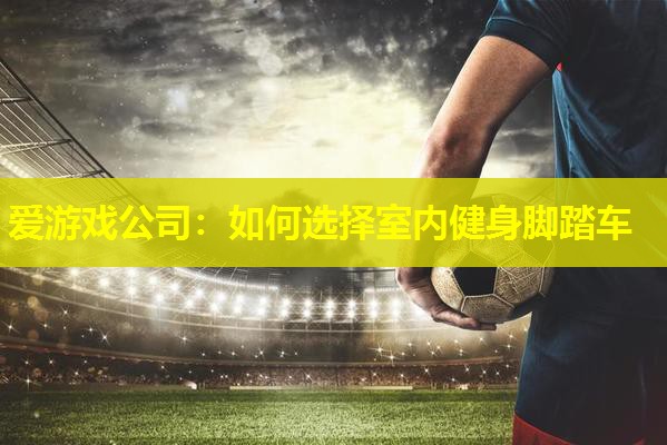爱游戏公司：如何选择室内健身脚踏车