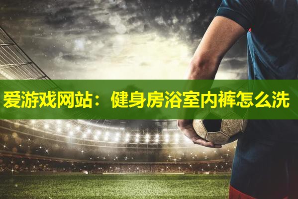 爱游戏网站：健身房浴室内裤怎么洗