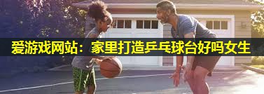 爱游戏网站：家里打造乒乓球台好吗女生