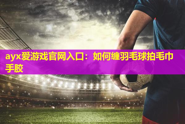ayx爱游戏官网入口：如何缠羽毛球拍毛巾手胶