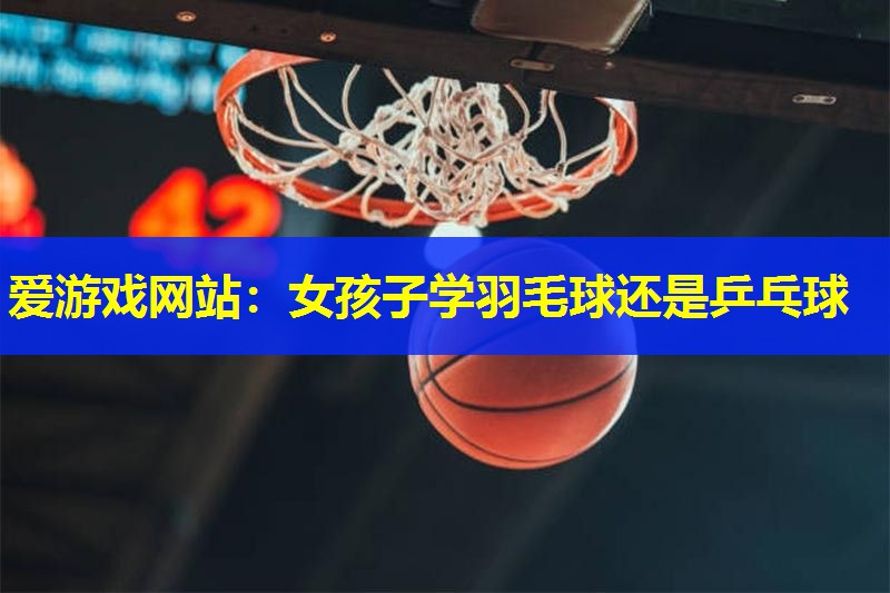 爱游戏网站：女孩子学羽毛球还是乒乓球