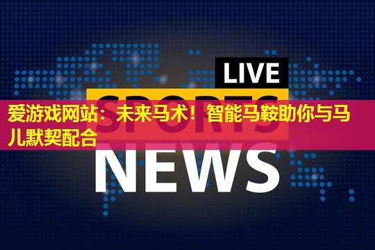 爱游戏网站：未来马术！智能马鞍助你与马儿默契配合