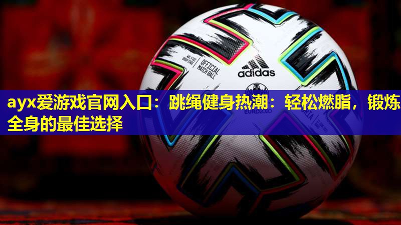 ayx爱游戏官网入口：跳绳健身热潮：轻松燃脂，锻炼全身的最佳选择