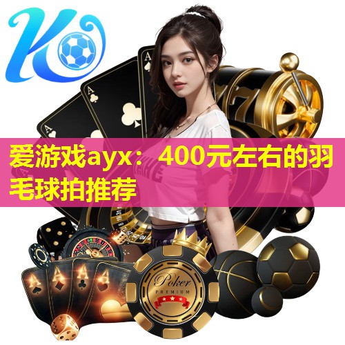 爱游戏ayx：400元左右的羽毛球拍推荐