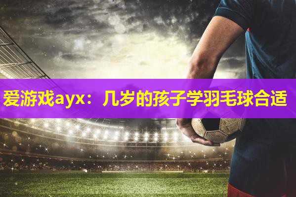 爱游戏ayx：几岁的孩子学羽毛球合适