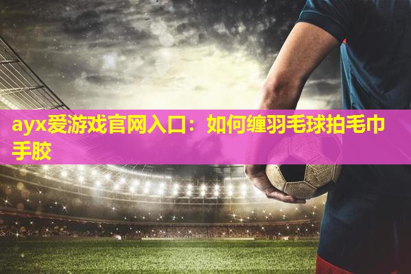如何缠羽毛球拍毛巾手胶 如何缠羽毛球拍毛巾手胶
