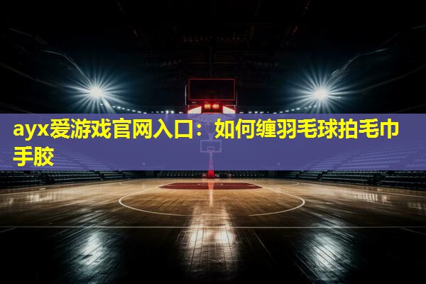 如何缠羽毛球拍毛巾手胶 如何缠羽毛球拍毛巾手胶