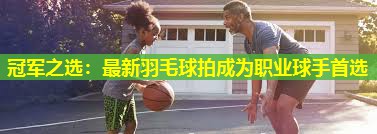 冠军之选:最新羽毛球拍成为职业球手首选 冠军之选:最新羽毛球拍成为职业球手首选